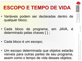 ESCOPO E TEMPO DE VIDA
• Variáveis podem ser declaradas dentro de
qualquer bloco;
• Cada bloco de programa, em JAVA, é
determinado pelas chaves { } ;
• Cada bloco é um escopo;
• Um escopo determinada que objetos estarão
visíveis para outras partes de seu programa,
assim como o tempo de vida desses objetos;
03/06/2016Prof.ªM.ªEng.ªElaineCecíliaGatto
DesenvolvimentodeSoftwarepareaWeb2016
 