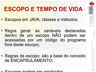 ESCOPO E TEMPO DE VIDA
• Escopos em JAVA: classes e métodos;
• Regra geral: as variáveis declaradas
dentro de um escopo NÃO podem ser
acessadas por um código do programa
fora deste escopo;
• Regras de escopo: são a base do conceito
de ENCAPSULAMENTO;
03/06/2016Prof.ªM.ªEng.ªElaineCecíliaGatto
DesenvolvimentodeSoftwarepareaWeb2016
 
