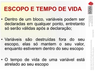 ESCOPO E TEMPO DE VIDA
• Dentro de um bloco, variáveis podem ser
declaradas em qualquer ponto, entretanto
só serão válidas após a declaração;
• Variáveis são destruídas fora do seu
escopo, elas só mantem o seu valor,
enquanto estiverem dentro do seu escopo
• O tempo de vida de uma variável está
atrelado ao seu escopo
03/06/2016Prof.ªM.ªEng.ªElaineCecíliaGatto
DesenvolvimentodeSoftwarepareaWeb2016
 