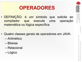 OPERADORES
• DEFINIÇÃO: é um símbolo que solicita ao
compilador que execute uma operação
matemática ou lógica específica
• Quatro classes gerais de operadores em JAVA:
– Aritmético
– Bitwise
– Relacional
– Lógico
03/06/2016Prof.ªM.ªEng.ªElaineCecíliaGatto
DesenvolvimentodeSoftwarepareaWeb2016
 
