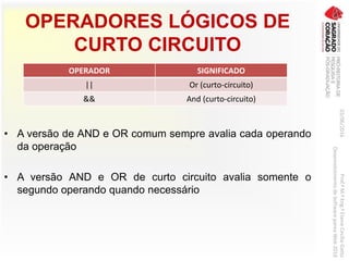 OPERADORES LÓGICOS DE
CURTO CIRCUITO
03/06/2016Prof.ªM.ªEng.ªElaineCecíliaGatto
DesenvolvimentodeSoftwarepareaWeb2016
• A versão de AND e OR comum sempre avalia cada operando
da operação
• A versão AND e OR de curto circuito avalia somente o
segundo operando quando necessário
OPERADOR SIGNIFICADO
|| Or (curto-circuito)
&& And (curto-circuito)
 