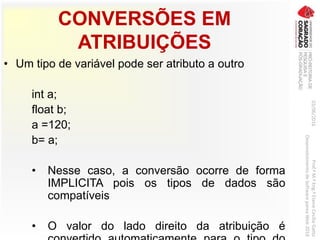CONVERSÕES EM
ATRIBUIÇÕES
• Um tipo de variável pode ser atributo a outro
int a;
float b;
a =120;
b= a;
• Nesse caso, a conversão ocorre de forma
IMPLICITA pois os tipos de dados são
compatíveis
• O valor do lado direito da atribuição é
03/06/2016Prof.ªM.ªEng.ªElaineCecíliaGatto
DesenvolvimentodeSoftwarepareaWeb2016
 
