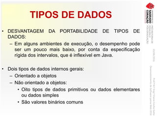 TIPOS DE DADOS
• DESVANTAGEM DA PORTABILIDADE DE TIPOS DE
DADOS:
– Em alguns ambientes de execução, o desempenho pode
ser um pouco mais baixo, por conta da especificação
rígida dos intervalos, que é inflexível em Java.
• Dois tipos de dados internos gerais:
– Orientado a objetos
– Não orientado a objetos:
• Oito tipos de dados primitivos ou dados elementares
ou dados simples
• São valores binários comuns
03/06/2016Prof.ªM.ªEng.ªElaineCecíliaGatto
DesenvolvimentodeSoftwarepareaWeb2016
 