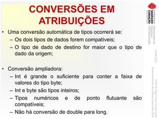 CONVERSÕES EM
ATRIBUIÇÕES
• Uma conversão automática de tipos ocorrerá se:
– Os dois tipos de dados forem compatíveis;
– O tipo de dado de destino for maior que o tipo de
dado da origem;
• Conversão ampliadora:
– Int é grande o suficiente para conter a faixa de
valores do tipo byte;
– Int e byte são tipos inteiros;
– Tipos numéricos e de ponto flutuante são
compatíveis;
– Não há conversão de double para long.
03/06/2016Prof.ªM.ªEng.ªElaineCecíliaGatto
DesenvolvimentodeSoftwarepareaWeb2016
 
