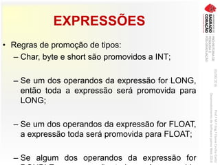 EXPRESSÕES
• Regras de promoção de tipos:
– Char, byte e short são promovidos a INT;
– Se um dos operandos da expressão for LONG,
então toda a expressão será promovida para
LONG;
– Se um dos operandos da expressão for FLOAT,
a expressão toda será promovida para FLOAT;
– Se algum dos operandos da expressão for
03/06/2016Prof.ªM.ªEng.ªElaineCecíliaGatto
DesenvolvimentodeSoftwarepareaWeb2016
 