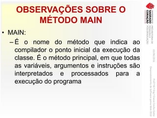 OBSERVAÇÕES SOBRE O
MÉTODO MAIN
• MAIN:
– É o nome do método que indica ao
compilador o ponto inicial da execução da
classe. É o método principal, em que todas
as variáveis, argumentos e instruções são
interpretados e processados para a
execução do programa
03/06/2016Prof.ªM.ªEng.ªElaineCecíliaGatto
DesenvolvimentodeSoftwarepareaWeb2016
 