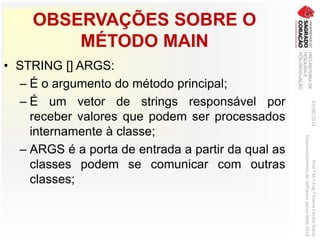 OBSERVAÇÕES SOBRE O
MÉTODO MAIN
• STRING [] ARGS:
– É o argumento do método principal;
– É um vetor de strings responsável por
receber valores que podem ser processados
internamente à classe;
– ARGS é a porta de entrada a partir da qual as
classes podem se comunicar com outras
classes;
03/06/2016Prof.ªM.ªEng.ªElaineCecíliaGatto
DesenvolvimentodeSoftwarepareaWeb2016
 
