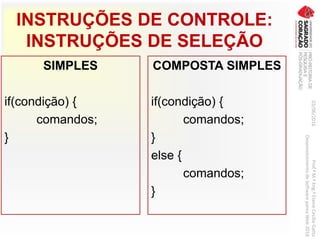 INSTRUÇÕES DE CONTROLE:
INSTRUÇÕES DE SELEÇÃO
SIMPLES
if(condição) {
comandos;
}
COMPOSTA SIMPLES
if(condição) {
comandos;
}
else {
comandos;
}
03/06/2016Prof.ªM.ªEng.ªElaineCecíliaGatto
DesenvolvimentodeSoftwarepareaWeb2016
 