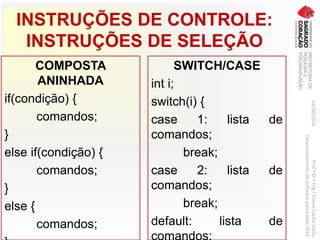 INSTRUÇÕES DE CONTROLE:
INSTRUÇÕES DE SELEÇÃO
COMPOSTA
ANINHADA
if(condição) {
comandos;
}
else if(condição) {
comandos;
}
else {
comandos;
SWITCH/CASE
int i;
switch(i) {
case 1: lista de
comandos;
break;
case 2: lista de
comandos;
break;
default: lista de
comandos;
03/06/2016Prof.ªM.ªEng.ªElaineCecíliaGatto
DesenvolvimentodeSoftwarepareaWeb2016
 