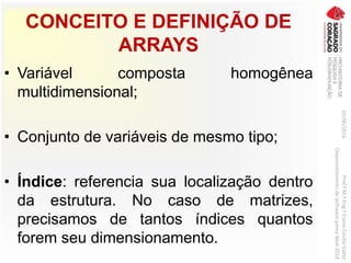 CONCEITO E DEFINIÇÃO DE
ARRAYS
• Variável composta homogênea
multidimensional;
• Conjunto de variáveis de mesmo tipo;
• Índice: referencia sua localização dentro
da estrutura. No caso de matrizes,
precisamos de tantos índices quantos
forem seu dimensionamento.
03/06/2016Prof.ªM.ªEng.ªElaineCecíliaGatto
DesenvolvimentodeSoftwarepareaWeb2016
 