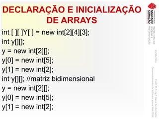 DECLARAÇÃO E INICIALIZAÇÃO
DE ARRAYS
int [ ][ ]Y[ ] = new int[2][4][3];
int y[][];
y = new int[2][];
y[0] = new int[5];
y[1] = new int[2];
int y[][]; //matriz bidimensional
y = new int[2][];
y[0] = new int[5];
y[1] = new int[2];
03/06/2016Prof.ªM.ªEng.ªElaineCecíliaGatto
DesenvolvimentodeSoftwarepareaWeb2016
 