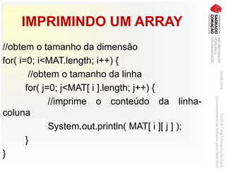 IMPRIMINDO UM ARRAY
//obtem o tamanho da dimensão
for( i=0; i<MAT.length; i++) {
//obtem o tamanho da linha
for( j=0; j<MAT[ i ].length; j++) {
//imprime o conteúdo da linha-
coluna
System.out.println( MAT[ i ][ j ] );
}
}
03/06/2016Prof.ªM.ªEng.ªElaineCecíliaGatto
DesenvolvimentodeSoftwarepareaWeb2016
 