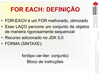 FOR EACH: DEFINIÇÃO
• FOR-EACH é um FOR melhorado, otimizado
• Esse LAÇO percorre um conjunto de objetos
de maneira rigorosamente sequencial
• Recurso adicionado no JDK 5.0
• FORMA (SINTAXE):
for(tipo var-iter: conjunto)
Bloco de instruções
03/06/2016Prof.ªM.ªEng.ªElaineCecíliaGatto
DesenvolvimentodeSoftwarepareaWeb2016
 