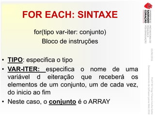 FOR EACH: SINTAXE
for(tipo var-iter: conjunto)
Bloco de instruções
• TIPO: especifica o tipo
• VAR-ITER: especifica o nome de uma
variável d eiteração que receberá os
elementos de um conjunto, um de cada vez,
do inicio ao fim
• Neste caso, o conjunto é o ARRAY
03/06/2016Prof.ªM.ªEng.ªElaineCecíliaGatto
DesenvolvimentodeSoftwarepareaWeb2016
 