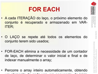 FOR EACH
• A cada ITERAÇÃO do laço, o próximo elemento do
conjunto é recuperado e armazenado em VAR-
ITER;
• O LAÇO se repete até todos os elementos do
conjunto terem sido usados;
• FOR-EACH elimina a necessidade de um contador
de laço, de determinar o valor inicial e final e de
indexar manualmente o array;
• Percorre o array inteiro automaticamente, obtendo
03/06/2016Prof.ªM.ªEng.ªElaineCecíliaGatto
DesenvolvimentodeSoftwarepareaWeb2016
 