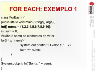 FOR EACH: EXEMPLO 1
class ForEach(){
public static void main(Strings[] args){
int[] nums = {1,2,3,4,5,6,7,8,9,10};
int sum = 0;
//exibe e soma os elementos do vetor
for(int x : nums){
system.out.println(“ O valor é: ” + x);
sum += nums;
}
}
System.out.pritnln(“Soma: ” + sum);
}
03/06/2016Prof.ªM.ªEng.ªElaineCecíliaGatto
DesenvolvimentodeSoftwarepareaWeb2016
 