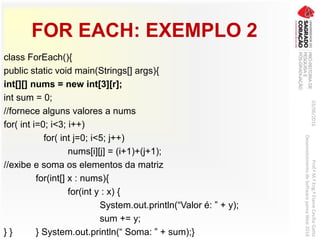 FOR EACH: EXEMPLO 2
class ForEach(){
public static void main(Strings[] args){
int[][] nums = new int[3][r];
int sum = 0;
//fornece alguns valores a nums
for( int i=0; i<3; i++)
for( int j=0; i<5; j++)
nums[i][j] = (i+1)+(j+1);
//exibe e soma os elementos da matriz
for(int[] x : nums){
for(int y : x) {
System.out.println(“Valor é: ” + y);
sum += y;
} } } System.out.println(“ Soma: ” + sum);}
03/06/2016Prof.ªM.ªEng.ªElaineCecíliaGatto
DesenvolvimentodeSoftwarepareaWeb2016
 