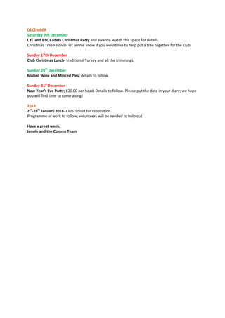 DECEMBER
Saturday 9th December
CYC and BSC Cadets Christmas Party and awards- watch this space for details.
Christmas Tree Festival- let Jennie know if you would like to help put a tree together for the Club.
Sunday 17th December
Club Christmas Lunch- traditional Turkey and all the trimmings.
Sunday 24th
December
Mulled Wine and Minced Pies; details to follow.
Sunday 31st
December
New Year’s Eve Party; £20.00 per head. Details to follow. Please put the date in your diary; we hope
you will find time to come along!
2018
2nd
-28th
January 2018- Club closed for renovation.
Programme of work to follow; volunteers will be needed to help out.
Have a great week.
Jennie and the Comms Team
 