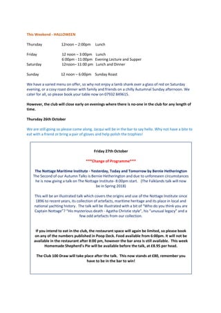 This Weekend - HALLOWEEN
Thursday 12noon – 2:00pm Lunch
Friday 12 noon – 3:00pm Lunch
6:00pm - 11:00pm Evening Lecture and Supper
Saturday 12noon– 11:00 pm Lunch and Dinner
Sunday 12 noon – 6:00pm Sunday Roast
We have a varied menu on offer, so why not enjoy a lamb shank over a glass of red on Saturday
evening, or a cosy roast dinner with family and friends on a chilly Autumnal Sunday afternoon. We
cater for all, so please book your table now on 07932 849615.
However, the club will close early on evenings where there is no-one in the club for any length of
time.
Thursday 26th October
We are still going so please come along. Jacqui will be in the bar to say hello. Why not have a bite to
eat with a friend or bring a pair of gloves and help polish the trophies!
Friday 27th October
***Change of Programme***
The Nottage Maritime Institute - Yesterday, Today and Tomorrow by Bernie Hetherington
The Second of our Autumn Talks is Bernie Hetherington and due to unforeseen circumstances
he is now giving a talk on The Nottage Institute- 8:00pm start. (The Falklands talk will now
be in Spring 2018)
This will be an illustrated talk which covers the origins and use of the Nottage Institute since
1896 to recent years, its collection of artefacts, maritime heritage and its place in local and
national yachting history. The talk will be illustrated with a bit of “Who do you think you are
Captain Nottage”? “His mysterious death - Agatha Christie style”, his “unusual legacy” and a
few odd artefacts from our collection.
If you intend to eat in the club, the restaurant space will again be limited, so please book
on any of the numbers published in Poop Deck. Food available from 6:00pm. It will not be
available in the restaurant after 8:00 pm, however the bar area is still available. This week
Homemade Shepherd’s Pie will be available before the talk, at £8.95 per head.
The Club 100 Draw will take place after the talk. This now stands at £80, remember you
have to be in the bar to win!
 