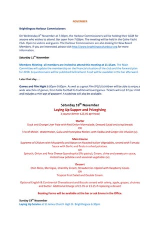 NOVEMBER
Brightlingsea Harbour Commissioners
On Wednesday 8th
November at 7:30pm, the Harbour Commissioners will be holding their AGM for
anyone who wishes to attend. Bar open from 7:00pm. The meeting will be held in the Colne Yacht
Club. Open to visitors and guests. The Harbour Commissioners are also looking for New Board
Members. If you are interested, please visit http://www.brightlingseaharbour.org for more
information.
Saturday 11th
November
Members Meeting- all members are invited to attend this meeting at 11:15am. The Main
Committee will update the membership on the financial situation of the club and the forward plan
for 2018. A questionnaire will be published beforehand. Food will be available in the bar afterward.
Later that day…..
Games and Film Night 6:00pm-9:00pm. As well as a great film (PG/U) children will be able to enjoy a
wide selection of games, from table football to traditional board games. Tickets will cost £2 per child
and includes a mini pot of popcorn! A tuckshop will also be available.
Saturday 18th
November
Laying Up Supper and Prizegiving
3 course dinner £25.95 per head
Starter
Duck and Orange Liver Pate with Red Onion Marmalade, Dressed Salad and crisp breads
OR
Trio of Melon- Watermelon, Galia and Honeydew Melon, with Vodka and Ginger Ale infusion (v).
Main Course
Supreme of Chicken with Mozzarella and Bacon on Roasted Italian Vegetables, served with Tomato
Sauce with Garlic and Pesto crushed potatoes.
OR
Spinach, Onion and Feta Cheese Spanakopita (filo pastry), Cream, chive and sweetcorn sauce,
minted new potatoes and seasonal vegetables (v).
Dessert
Eton Mess, Meringue, Chantilly Cream, Strawberries rippled with Raspberry Coulis
OR
Tropical Fruit Salad and Double Cream.
Optional English & Continental Cheeseboard and Biscuits served with celery, apple, grapes, chutney
and butter. Additional Charge of £5.95 or £3.25 if replacing a dessert
Booking Forms will be available at the bar or ask Emma in the Office.
Sunday 19th
November
Laying Up Service at St James Church High St. Brightlingsea 6:30pm
 