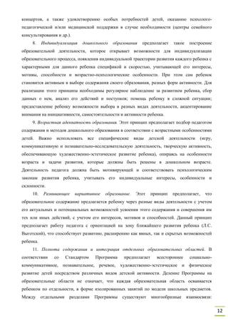 12
концертов, а также удовлетворению особых потребностей детей, оказанию психолого-
педагогической и/или медицинской поддержки в случае необходимости (центры семейного
консультирования и др.).
8. Индивидуализация дошкольного образования предполагает такое построение
образовательной деятельности, которое открывает возможности для индивидуализации
образовательного процесса, появления индивидуальной траектории развития каждого ребенка с
характерными для данного ребенка спецификой и скоростью, учитывающей его интересы,
мотивы, способности и возрастно-психологические особенности. При этом сам ребенок
становится активным в выборе содержания своего образования, разных форм активности. Для
реализации этого принципа необходимы регулярное наблюдение за развитием ребенка, сбор
данных о нем, анализ его действий и поступков; помощь ребенку в сложной ситуации;
предоставление ребенку возможности выбора в разных видах деятельности, акцентирование
внимания на инициативности, самостоятельности и активности ребенка.
9. Возрастная адекватность образования. Этот принцип предполагает подбор педагогом
содержания и методов дошкольного образования в соответствии с возрастными особенностями
детей. Важно использовать все специфические виды детской деятельности (игру,
коммуникативную и познавательно-исследовательскую деятельность, творческую активность,
обеспечивающую художественно-эстетическое развитие ребенка), опираясь на особенности
возраста и задачи развития, которые должны быть решены в дошкольном возрасте.
Деятельность педагога должна быть мотивирующей и соответствовать психологическим
законам развития ребенка, учитывать его индивидуальные интересы, особенности и
склонности.
10. Развивающее вариативное образование. Этот принцип предполагает, что
образовательное содержание предлагается ребенку через разные виды деятельности с учетом
его актуальных и потенциальных возможностей усвоения этого содержания и совершения им
тех или иных действий, с учетом его интересов, мотивов и способностей. Данный принцип
предполагает работу педагога с ориентацией на зону ближайшего развития ребенка (Л.С.
Выготский), что способствует развитию, расширению как явных, так и скрытых возможностей
ребенка.
11. Полнота содержания и интеграция отдельных образовательных областей. В
соответствии со Стандартом Программа предполагает всестороннее социально-
коммуникативное, познавательное, речевое, художественно-эстетическое и физическое
развитие детей посредством различных видов детской активности. Деление Программы на
образовательные области не означает, что каждая образовательная область осваивается
ребенком по отдельности, в форме изолированных занятий по модели школьных предметов.
Между отдельными разделами Программы существуют многообразные взаимосвязи:
 