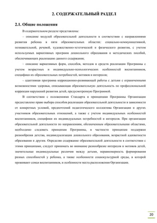 20
2. СОДЕРЖАТЕЛЬНЫЙ РАЗДЕЛ
2.1. Общие положения
В содержательном разделе представлены:
– описание модулей образовательной деятельности в соответствии с направлениями
развития ребенка в пяти образовательных областях: социально-коммуникативной,
познавательной, речевой, художественно-эстетической и физического развития, с учетом
используемых вариативных программ дошкольного образования и методических пособий,
обеспечивающих реализацию данного содержания;
– описание вариативных форм, способов, методов и средств реализации Программы с
учетом возрастных и индивидуально-психологических особенностей воспитанников,
специфики их образовательных потребностей, мотивов и интересов;
– адаптивная программа коррекционно-развивающей работы с детьми с ограниченными
возможностями здоровья, описывающая образовательную деятельность по профессиональной
коррекции нарушений развития детей, предусмотренную Программой.
В соответствии с положениями Стандарта и принципами Программы Организации
предоставлено право выбора способов реализации образовательной деятельности в зависимости
от конкретных условий, предпочтений педагогического коллектива Организации и других
участников образовательных отношений, а также с учетом индивидуальных особенностей
воспитанников, специфики их индивидуальных потребностей и интересов. При организации
образовательной деятельности по направлениям, обозначенным образовательными областями,
необходимо следовать принципам Программы, в частности принципам поддержки
разнообразия детства, индивидуализации дошкольного образования, возрастной адекватности
образования и другим. Определяя содержание образовательной деятельности в соответствии с
этими принципами, следует принимать во внимание разнообразие интересов и мотивов детей,
значительные индивидуальные различия между детьми, неравномерность формирования
разных способностей у ребенка, а также особенности социокультурной среды, в которой
проживают семьи воспитанников, и особенности места расположения Организации.
 