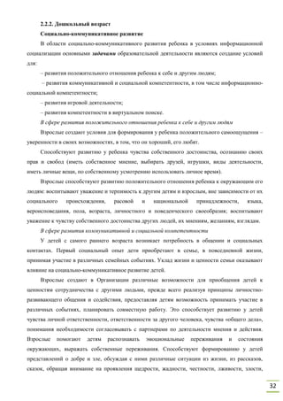 32
2.2.2. Дошкольный возраст
Социально-коммуникативное развитие
В области социально-коммуникативного развития ребенка в условиях информационной
социализации основными задачами образовательной деятельности являются создание условий
для:
– развития положительного отношения ребенка к себе и другим людям;
– развития коммуникативной и социальной компетентности, в том числе информационно-
социальной компетентности;
– развития игровой деятельности;
– развития компетентности в виртуальном поиске.
В сфере развития положительного отношения ребенка к себе и другим людям
Взрослые создают условия для формирования у ребенка положительного самоощущения –
уверенности в своих возможностях, в том, что он хороший, его любят.
Способствуют развитию у ребенка чувства собственного достоинства, осознанию своих
прав и свобод (иметь собственное мнение, выбирать друзей, игрушки, виды деятельности,
иметь личные вещи, по собственному усмотрению использовать личное время).
Взрослые способствуют развитию положительного отношения ребенка к окружающим его
людям: воспитывают уважение и терпимость к другим детям и взрослым, вне зависимости от их
социального происхождения, расовой и национальной принадлежности, языка,
вероисповедания, пола, возраста, личностного и поведенческого своеобразия; воспитывают
уважение к чувству собственного достоинства других людей, их мнениям, желаниям, взглядам.
В сфере развития коммуникативной и социальной компетентности
У детей с самого раннего возраста возникает потребность в общении и социальных
контактах. Первый социальный опыт дети приобретают в семье, в повседневной жизни,
принимая участие в различных семейных событиях. Уклад жизни и ценности семьи оказывают
влияние на социально-коммуникативное развитие детей.
Взрослые создают в Организации различные возможности для приобщения детей к
ценностям сотрудничества с другими людьми, прежде всего реализуя принципы личностно-
развивающего общения и содействия, предоставляя детям возможность принимать участие в
различных событиях, планировать совместную работу. Это способствует развитию у детей
чувства личной ответственности, ответственности за другого человека, чувства «общего дела»,
понимания необходимости согласовывать с партнерами по деятельности мнения и действия.
Взрослые помогают детям распознавать эмоциональные переживания и состояния
окружающих, выражать собственные переживания. Способствуют формированию у детей
представлений о добре и зле, обсуждая с ними различные ситуации из жизни, из рассказов,
сказок, обращая внимание на проявления щедрости, жадности, честности, лживости, злости,
 