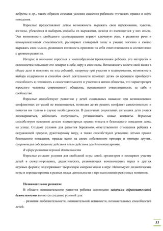 33
доброты и др., таким образом создавая условия освоения ребенком этических правил и норм
поведения.
Взрослые предоставляют детям возможность выражать свои переживания, чувства,
взгляды, убеждения и выбирать способы их выражения, исходя из имеющегося у них опыта.
Эти возможности свободного самовыражения играют ключевую роль в развитии речи и
коммуникативных способностей, расширяют словарный запас и умение логично и связно
выражать свои мысли, развивают готовность принятия на себя ответственности в соответствии
с уровнем развития.
Интерес и внимание взрослых к многообразным проявлениям ребенка, его интересам и
склонностям повышает его доверие к себе, веру в свои силы. Возможность внести свой вклад в
общее дело и повлиять на ход событий, например при участии в планировании, возможность
выбора содержания и способов своей деятельности помогает детям со временем приобрести
способность и готовность к самостоятельности и участию в жизни общества, что характеризует
взрослого человека современного общества, осознающего ответственность за себя и
сообщество.
Взрослые способствуют развитию у детей социальных навыков: при возникновении
конфликтных ситуаций не вмешиваются, позволяя детям решить конфликт самостоятельно и
помогая им только в случае необходимости. В различных социальных ситуациях дети учатся
договариваться, соблюдать очередность, устанавливать новые контакты. Взрослые
способствуют освоению детьми элементарных правил этикета и безопасного поведения дома,
на улице. Создают условия для развития бережного, ответственного отношения ребенка к
окружающей природе, рукотворному миру, а также способствуют усвоению детьми правил
безопасного поведения, прежде всего на своем собственном примере и примере других,
сопровождая собственные действия и/или действия детей комментариями.
В сфере развития игровой деятельности
Взрослые создают условия для свободной игры детей, организуют и поощряют участие
детей в сюжетно-ролевых, дидактических, развивающих компьютерных играх и других
игровых формах; поддерживают творческую импровизацию в игре. Используют дидактические
игры и игровые приемы в разных видах деятельности и при выполнении режимных моментов.
Познавательное развитие
В области познавательного развития ребенка основными задачами образовательной
деятельности являются создание условий для:
– развития любознательности, познавательной активности, познавательных способностей
детей;
 