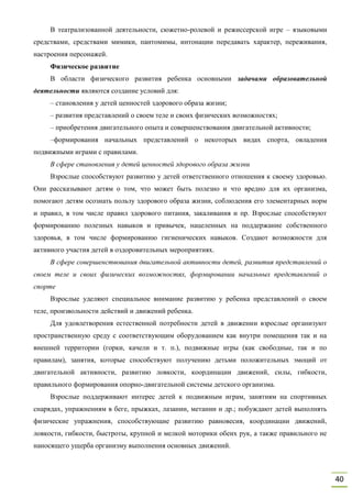 40
В театрализованной деятельности, сюжетно-ролевой и режиссерской игре – языковыми
средствами, средствами мимики, пантомимы, интонации передавать характер, переживания,
настроения персонажей.
Физическое развитие
В области физического развития ребенка основными задачами образовательной
деятельности являются создание условий для:
– становления у детей ценностей здорового образа жизни;
– развития представлений о своем теле и своих физических возможностях;
– приобретения двигательного опыта и совершенствования двигательной активности;
–формирования начальных представлений о некоторых видах спорта, овладения
подвижными играми с правилами.
В сфере становления у детей ценностей здорового образа жизни
Взрослые способствуют развитию у детей ответственного отношения к своему здоровью.
Они рассказывают детям о том, что может быть полезно и что вредно для их организма,
помогают детям осознать пользу здорового образа жизни, соблюдения его элементарных норм
и правил, в том числе правил здорового питания, закаливания и пр. Взрослые способствуют
формированию полезных навыков и привычек, нацеленных на поддержание собственного
здоровья, в том числе формированию гигиенических навыков. Создают возможности для
активного участия детей в оздоровительных мероприятиях.
В сфере совершенствования двигательной активности детей, развития представлений о
своем теле и своих физических возможностях, формировании начальных представлений о
спорте
Взрослые уделяют специальное внимание развитию у ребенка представлений о своем
теле, произвольности действий и движений ребенка.
Для удовлетворения естественной потребности детей в движении взрослые организуют
пространственную среду с соответствующим оборудованием как внутри помещения так и на
внешней территории (горки, качели и т. п.), подвижные игры (как свободные, так и по
правилам), занятия, которые способствуют получению детьми положительных эмоций от
двигательной активности, развитию ловкости, координации движений, силы, гибкости,
правильного формирования опорно-двигательной системы детского организма.
Взрослые поддерживают интерес детей к подвижным играм, занятиям на спортивных
снарядах, упражнениям в беге, прыжках, лазании, метании и др.; побуждают детей выполнять
физические упражнения, способствующие развитию равновесия, координации движений,
ловкости, гибкости, быстроты, крупной и мелкой моторики обеих рук, а также правильного не
наносящего ущерба организму выполнения основных движений.
 