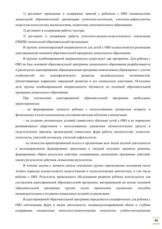 46
1) регламент проведения и содержание занятий с ребенком с ОВЗ специалистами
дошкольной образовательной организации (учителем-логопедом, учителем-дефектологом,
педагогом-психологом), воспитателями, педагогами дополнительного образования;
2) регламент и содержание работы тьютора;
3) регламент и содержание работы психолого-медико-педагогического консилиума
(ПМПК) дошкольной образовательной организации.
В группах компенсирующей направленности для детей с ОВЗ осуществляется реализация
адаптированной основной образовательной программы дошкольного образования.
В группах комбинированной направленности существуют две программы. Для ребенка с
ОВЗ на базе основной образовательной программы дошкольного образования разрабатывается
и реализуется адаптированная образовательная программа (инклюзивное образование) с учетом
особенностей его психофизического развития, индивидуальных возможностей,
обеспечивающая коррекцию нарушений развития и его социальную адаптацию. Остальные
дети группы комбинированной направленности обучаются по основной образовательной
программе дошкольного образования.
При составлении адаптированной образовательной программы необходимо
ориентироваться:
– на формирование личности ребенка с использованием адекватных возрасту и
физическому и (или) психическому состоянию методов обучения и воспитания;
– на создание оптимальных условий совместного обучения детей с ОВЗ и их нормально
развивающихся сверстников с использованием адекватных вспомогательных средств и
педагогических приемов, организацией совместных форм работы воспитателей, педагогов-
психологов, учителей-логопедов, учителей-дефектологов;
– на личностно-ориентированный подход к организации всех видов детской деятельности
и целенаправленное формирование ориентации в текущей ситуации, принятие решения,
формирование образа результата действия, планирование, реализацию программы действий,
оценку результатов действия, осмысление результатов.
В течение месяца с момента начала посещения группы (продолжения посещения после
летнего периода) осуществляется педагогическая и психологическая диагностика, в том числе
ребенка с ОВЗ. Результаты проведенного обследования развития ребенка используются для
составления адаптированной образовательной программы, выстраиваемой на основе основной
образовательной программы группы путем применения адекватных способов
индивидуализации и создания специальных условий ее реализации.
В адаптированной образовательной программе определяется специфическое для ребенка с
ОВЗ соотношение форм и видов деятельности, индивидуализированный объем и глубина
содержания, специальные психолого-педагогические технологии, учебно-методические
 