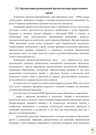 49
3.2. Организация развивающей предметно-пространственной
среды
Развивающая предметно-пространственная среда Организации (далее – РППС) должна
соответствовать требованиям Стандарта и санитарно-эпидемиологическим требованиям (см.
раздел 3.9.Перечень нормативных и нормативно-методических документов).
Развивающая предметно-пространственная среда в Организации должна обеспечивать
реализацию основной образовательной программы, разработанную с учетом Программы.
Программа не выдвигает жестких требований к организации РППС и оставляет за
Организацией право самостоятельного проектирования развивающей предметно-
пространственной среды на основе целей, задач и принципов Программы. При проектировании
РППС Организации должна учесть особенности своей образовательной деятельности,
социокультурные, экономические и другие условия, требования используемых вариативных
образовательных программ, возможности и потребности участников образовательной
деятельности (детей и их семей, педагогов и других сотрудников Организации, участников
сетевого взаимодействия и пр.).
Развивающая предметно-пространственная среда – часть образовательной среды,
представленная специально организованным пространством (помещениями Организации,
прилегающими и другими территориями, предназначенными для реализации Программы),
материалами, оборудованием, электронными образовательными ресурсами (в том числе
развивающими компьютерными играми) и средствами обучения и воспитания детей
дошкольного возраста, охраны и укрепления их здоровья, предоставляющими возможность
учета особенностей и коррекции недостатков их развития.
В соответствии со Стандартом возможны разные варианты создания РППС при условии
учета целей и принципов Программы, возрастной и гендерной специфики для реализации
основной образовательной программы.
В соответствии со Стандартом РППС Организации должна обеспечивать и гарантировать:
– охрану и укрепление физического и психического здоровья и эмоционального
благополучия детей, в том числе с учетом специфики информационной социализации и рисков
Интернет-ресурсов, проявление уважения к их человеческому достоинству, чувствам и
потребностям, формирование и поддержку положительной самооценки, уверенности в
собственных возможностях и способностях, в том числе при взаимодействии детей друг с
другом и в коллективной работе;
– максимальную реализацию образовательного потенциала пространства Организации,
группы и прилегающих территорий, приспособленных для реализации образовательной
программы, а также материалов, оборудования и инвентаря для развития детей дошкольного
 