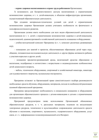 57
– охране здоровья воспитанников и охране труда работников Организации;
3) возможность для беспрепятственного доступа воспитанников с ограниченными
возможностями здоровья, в т. ч. детей-инвалидов, к объектам инфраструктуры организации,
осуществляющей образовательную деятельность.
При создании материально-технических условий для детей с ограниченными
возможностями здоровья Организация должна учитывать особенности их физического и
психофизиологического развития.
Организация должна иметь необходимое для всех видов образовательной деятельности
воспитанников (в т. ч. детей с ограниченными возможностями здоровья и детей-инвалидов),
педагогической, административной и хозяйственной деятельности оснащение и оборудование:
– учебно-методический комплект Программы (в т. ч. комплект различных развивающих
игр);
– помещения для занятий и проектов, обеспечивающие образование детей через игру,
общение, познавательно-исследовательскую деятельность и другие формы активности ребенка
с участием взрослых и других детей;
– оснащение предметно-развивающей среды, включающей средства образования и
воспитания, подобранные в соответствии с возрастными и индивидуальными особенностями
детей дошкольного возраста,
– мебель, техническое оборудование, спортивный и хозяйственный инвентарь, инвентарь
для художественного творчества, музыкальные инструменты.
Программа оставляет за Организацией право самостоятельного подбора разновидности
необходимых средств обучения, оборудования, материалов, исходя из особенностей реализации
основной образовательной программы.
Программа предусматривает необходимость в специальном оснащении и оборудовании
для организации образовательного процесса с детьми-инвалидами и детьми с ограниченными
возможностями здоровья.
Программой предусмотрено также использование Организацией обновляемых
образовательных ресурсов, в т. ч. расходных материалов, подписки на актуализацию
электронных ресурсов, техническое и мультимедийное сопровождение деятельности средств
обучения и воспитания, спортивного, музыкального, оздоровительного оборудования, услуг
связи, в т. ч. информационно-телекоммуникационной сети Интернет.
 