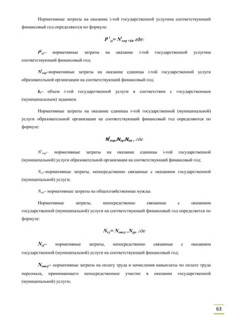 63
Нормативные затраты на оказание i-той государственной услугина соответствующий
финансовый год определяются по формуле:
Р i
гу= Ni
очр ×ki, где:
Рi
гу– нормативные затраты на оказание i-той государственной услугина
соответствующий финансовый год;
Ni
очр–нормативные затраты на оказание единицы i-той государственной услуги
образовательной организации на соответствующий финансовый год;
kt– объем i-той государственной услуги в соответствии с государственным
(муниципальным) заданием.
Нормативные затраты на оказание единицы i-той государственной (муниципальной)
услуги образовательной организации на соответствующий финансовый год определяются по
формуле:
Ni
очр=Nгу+Nон , где
Ni
очр– нормативные затраты на оказание единицы i-той государственной
(муниципальной) услуги образовательной организации на соответствующий финансовый год;
Nгу–нормативные затраты, непосредственно связанные с оказанием государственной
(муниципальной) услуги;
Nон– нормативные затраты на общехозяйственные нужды.
Нормативные затраты, непосредственно связанные с оказанием
государственной (муниципальной) услуги на соответствующий финансовый год определяется по
формуле:
Nгу= Noтгу +Nyp, где
Nгу– нормативные затраты, непосредственно связанные с оказанием
государственной (муниципальной) услуги на соответствующий финансовый год;
Nomгy– нормативные затраты на оплату труда и начисления навыплаты по оплате труда
персонала, принимающего непосредственное участие в оказании государственной
(муниципальной) услуги;
 