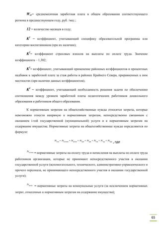 65
Wer– среднемесячная заработная плата в общем образовании соответствующего
региона в предшествующем году, руб. /мес.;
12 – количество месяцев в году;
K1
– коэффициент, учитывающий специфику образовательной программы или
категорию воспитанников (при их наличии);
K2
– коэффициент страховых взносов на выплаты по оплате труда. Значение
коэффициента – 1,302;
K3
– коэффициент, учитывающий применение районных коэффициентов и процентных
надбавок к заработной плате за стаж работы в районах Крайнего Севера, приравненных к ним
местностях (при наличии данных коэффициентов);
K4
– коэффициент, учитывающий необходимость решения задачи по обеспечению
соотношения между уровнем заработной платы педагогических работников дошкольного
образования и работников общего образования.
К нормативным затратам на общехозяйственные нужды относятся затраты, которые
невозможно отнести напрямую к нормативным затратам, непосредственно связанным с
оказанием i-той государственной (муниципальной) услуги и к нормативным затратам на
содержание имущества. Нормативные затраты на общехозяйственные нужды определяются по
формуле:
, где
– нормативные затраты на оплату труда и начисления на выплаты по оплате труда
работников организации, которые не принимают непосредственного участия в оказании
государственной услуги (вспомогательного, технического, административно-управленческого и
прочего персонала, не принимающего непосредственного участия в оказании государственной
услуги);
– нормативные затраты на коммунальные услуги (за исключением нормативных
затрат, отнесенных к нормативным затратам на содержание имущества);
Nон =Nотпп +Nком +Nни +Nди +Nсв +Nтр +Nпр
Nотпп
Nком
 