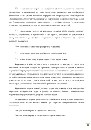 66
– нормативные затраты на содержание объектов недвижимого имущества,
закрепленного за организацией на праве оперативного управления или приобретенным
организацией за счет средств, выделенных ей учредителем на приобретение такого имущества,
а также недвижимого имущества, находящегося у организации на основании договора аренды
или безвозмездного пользования, эксплуатируемого в процессе оказания государственных
услуг (далее – нормативные затраты на содержание недвижимого имущества);
– нормативные затраты на содержание объектов особо ценного движимого
имущества, закрепленного за организацией за счет средств, выделенных ей учредителем на
приобретение такого имущества (далее – нормативные затраты на содержание особо ценного
движимого имущества);
– нормативные затраты на приобретение услуг связи;
– нормативные затраты на приобретение транспортных услуг;
– прочие нормативные затраты на общехозяйственные нужды.
Нормативные затраты на оплату труда и начисления на выплаты по оплате труда
работников организации, которые не принимают непосредственного участия в оказании
государственной услуги (вспомогательного, технического, административно-управленческого и
прочего персонала, не принимающего непосредственного участия в оказании государственной
услуги) определяются, исходя из количества единиц по штатному расписанию, утвержденному
руководителем организации, с учетом действующей системы, оплаты труда, в пределах фонда
оплаты труда, установленного образовательной организации учредителем.
Нормативные затраты на коммунальные услуги определяются исходя из нормативов
потребления коммунальных услуг, в расчете на оказание единицы соответствующей
государственной (муниципальной) услуги и включают в себя:
1) нормативные затраты на холодное водоснабжение и водоотведение, ассенизацию,
канализацию, вывоз жидких бытовых отходов при отсутствии централизованной системы
канализации;
2) нормативные затраты на горячее водоснабжение;
3) нормативные затраты на потребление электрической энергии;
Nни
Nди
Nсв
Nтр
Nпр
 