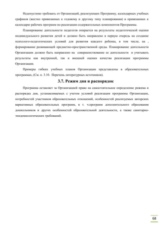 68
Недопустимо требовать от Организаций, реализующих Программу, календарных учебных
графиков (жестко привязанных к годовому и другому типу планирования) и привязанных к
календарю рабочих программ по реализации содержательных компонентов Программы.
Планирование деятельности педагогов опирается на результаты педагогической оценки
индивидуального развития детей и должно быть направлено в первую очередь на создание
психолого-педагогических условий для развития каждого ребенка, в том числе, на ,
формирование развивающей предметно-пространственной среды. Планирование деятельности
Организации должно быть направлено на совершенствование ее деятельности и учитывать
результаты как внутренней, так и внешней оценки качества реализации программы
Организации.
Примеры гибких учебных планов Организации представлены в образовательных
программах, (См. п. 3.10. Перечень литературных источников).
3.7. Режим дня и распорядок
Программа оставляет за Организацией право на самостоятельное определение режима и
распорядка дня, устанавливаемых с учетом условий реализации программы Организации,
потребностей участников образовательных отношений, особенностей реализуемых авторских
вариативных образовательных программ, в т. ч.программ дополнительного образования
дошкольников и других особенностей образовательной деятельности, а также санитарно-
эпидемиологических требований.
 