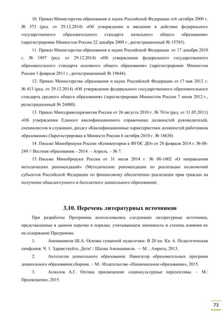 73
10. Приказ Министерства образования и науки Российской Федерации от6 октября 2009 г.
№ 373 (ред. от 29.12.2014) «Об утверждении и введении в действие федерального
государственного образовательного стандарта начального общего образования»
(зарегистрирован Минюстом России 22 декабря 2009 г., регистрационный № 15785).
11. Приказ Министерства образования и науки Российской Федерации от 17 декабря 2010
г. № 1897 (ред. от 29.12.2014) «Об утверждении федерального государственного
образовательного стандарта основного общего образования» (зарегистрирован Минюстом
России 1 февраля 2011 г., регистрационный № 19644).
12. Приказ Министерства образования и науки Российской Федерации от 17 мая 2012 г.
№ 413 (ред. от 29.12.2014) «Об утверждении федерального государственного образовательного
стандарта среднего общего образования» (зарегистрирован Минюстом России 7 июня 2012 г.,
регистрационный № 24480).
13. Приказ Минздравсоцразвития России от 26 августа 2010 г. № 761н (ред. от 31.05.2011)
«Об утверждении Единого квалификационного справочника должностей руководителей,
специалистов и служащих, раздел «Квалификационные характеристики должностей работников
образования» (Зарегистрирован в Минюсте России 6 октября 2010 г. № 18638)
14. Письмо Минобрнауки России «Комментарии к ФГОС ДО» от 28 февраля 2014 г. № 08-
249 // Вестник образования.– 2014. – Апрель. – № 7.
15. Письмо Минобрнауки России от 31 июля 2014 г. № 08-1002 «О направлении
методических рекомендаций» (Методические рекомендации по реализации полномочий
субъектов Российской Федерации по финансовому обеспечению реализации прав граждан на
получение общедоступного и бесплатного дошкольного образования).
3.10. Перечень литературных источников
При разработке Программы использовались следующие литературные источники,
представленные в данном перечне в порядке, учитывающем значимость и степень влияния их
на содержание Программы.
1. Амонашвили Ш.А. Основы гуманной педагогики. В 20 кн. Кн. 6. Педагогическая
симфония. Ч. 1. Здравствуйте, Дети! / Шалва Амонашвили. — М. : Амрита, 2013.
2. Антология дошкольного образования: Навигатор образовательных программ
дошкольного образования:сборник. – М.: Издательство «Национальное образование», 2015.
3. Асмолов А.Г. Оптика просвещения: социокультурные перспективы. – М.:
Просвещение, 2015.
 