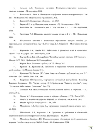 74
4. Асмолов А.Г. Психология личности. Культурно-историческое понимание
развития человека. – М., Академия, 2011.
5. Бостельман А., Финк М. Применение портфолио в дошкольных организациях: 3–6
лет. – М.: Издательство «Национальное образование», 2015.
6. Венгер Л.А. Восприятие и обучение. – М., 1969.
7. Веракса Н.Е. и др. Познавательное развитие. – М.: Мозаика-синтез, 2014.
8. Выготский Л.С. Мышление и речь // Собр. соч.: В 6 т. – Т. 2. – М.: Педагогика,
1982.
9. Запорожец А.В. Избранные психологические труды: в 2 т. – М.: Педагогика,
1986.
10. Инклюзивная практика в дошкольном образовании: методич. пособие для
педагогов дошк. учреждений / под ред. Т.В. Волосовец, Е.Н. Кутеповой. – М.: Мозаика-Синтез,
2011.
11. Короткова Н.А., Нежнов П.Г. Наблюдение за развитием детей в дошкольных
группах / Изд. 3-е, дораб. – М.: Линка-Пресс, 2014.
12. Корчак Януш. Как любить ребенка / Януш Корчак; пер. с польск. К.Э. Сенкевич. –
Москва: АСТ, 2014. (Библиотека Ю. Гиппенрейтер).
13. Корчак Януш. Уважение к ребенку. –СПб.: Питер, 2015.
14. Кравцов Г.Г., Кравцова Е.Е. Психология и педагогика обучения дошкольников:
учеб. пособие. – М: Мозаика-Синтез, 2013.
15. Кривцова С.В. Патяева Е.Ю.Семья. Искуство общения с ребенком / под ред. А.Г.
Асмолова. – М.: Учебная книга БИС, 2008.
16. Кудрявцев В.Воображение, творчество и личностный рост ребёнка / Владимир
Товиевич Кудрявцев.– М.: Чистые пруды, 2010.(Библиотечка “Первого сентября”, серия
“Воспитание. Образование. Педагогика”. Вып. 25).
17. Леонтьев А.Н. Психологические основы развития ребенка и обучения. – М.:
Смысл, 2012.
18. Лисина М.И. Формирование личности ребенка в общении. – СПб.: Питер, 2009.
19. Манске К. Учение как открытие. Пособие для педагогов. – М.: Смысл, 2014.
20. Мид М. Культура и мир Детства. – М., 1988.
21. Михайленко Н.Я., Короткова Н.А. Организация сюжетной игры в детском саду. –
М., 2009.
22. Михайленко Н.Я., Короткова Н.А. Ориентиры и требования к обновлению
содержания дошкольного образования: метод. рекомендации. – М., 1993.
23. Михайлова-Свирская Л.В. Индивидуализация образования детей дошкольного
возраста. Пособие для педагогов ДОО (0–7 лет). – М.: Просвещение, 2014.
 