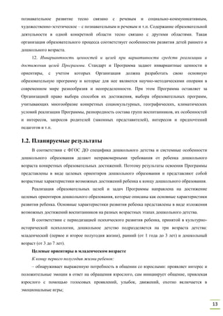 13
познавательное развитие тесно связано с речевым и социально-коммуникативным,
художественно-эстетическое – с познавательным и речевым и т.п. Содержание образовательной
деятельности в одной конкретной области тесно связано с другими областями. Такая
организация образовательного процесса соответствует особенностям развития детей раннего и
дошкольного возраста.
12. Инвариантность ценностей и целей при вариативности средств реализации и
достижения целей Программы. Стандарт и Программа задают инвариантные ценности и
ориентиры, с учетом которых Организация должна разработать свою основную
образовательную программу и которые для нее являются научно-методическими опорами в
современном мире разнообразия и неопределенности. При этом Программа оставляет за
Организацией право выбора способов их достижения, выбора образовательных программ,
учитывающих многообразие конкретных социокультурных, географических, климатических
условий реализации Программы, разнородность состава групп воспитанников, их особенностей
и интересов, запросов родителей (законных представителей), интересов и предпочтений
педагогов и т.п.
1.2. Планируемые результаты
В соответствии с ФГОС ДО специфика дошкольного детства и системные особенности
дошкольного образования делают неправомерными требования от ребенка дошкольного
возраста конкретных образовательных достижений. Поэтому результаты освоения Программы
представлены в виде целевых ориентиров дошкольного образования и представляют собой
возрастные характеристики возможных достижений ребенка к концу дошкольного образования.
Реализация образовательных целей и задач Программы направлена на достижение
целевых ориентиров дошкольного образования, которые описаны как основные характеристики
развития ребенка. Основные характеристики развития ребенка представлены в виде изложения
возможных достижений воспитанников на разных возрастных этапах дошкольного детства.
В соответствии с периодизацией психического развития ребенка, принятой в культурно-
исторической психологии, дошкольное детство подразделяется на три возраста детства:
младенческий (первое и второе полугодия жизни), ранний (от 1 года до 3 лет) и дошкольный
возраст (от 3 до 7 лет).
Целевые ориентиры в младенческом возрасте
К концу первого полугодия жизни ребенок:
– обнаруживает выраженную потребность в общении со взрослыми: проявляет интерес и
положительные эмоции в ответ на обращения взрослого, сам инициирует общение, привлекая
взрослого с помощью голосовых проявлений, улыбок, движений, охотно включается в
эмоциональные игры;
 