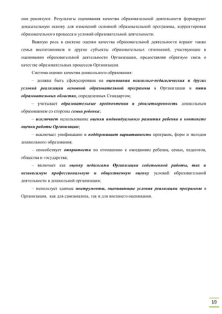 19
они реализуют. Результаты оценивания качества образовательной деятельности формируют
доказательную основу для изменений основной образовательной программы, корректировки
образовательного процесса и условий образовательной деятельности.
Важную роль в системе оценки качества образовательной деятельности играют также
семьи воспитанников и другие субъекты образовательных отношений, участвующие в
оценивании образовательной деятельности Организации, предоставляя обратную связь о
качестве образовательных процессов Организации.
Система оценки качества дошкольного образования:
– должна быть сфокусирована на оценивании психолого-педагогических и других
условий реализации основной образовательной программы в Организации в пяти
образовательных областях, определенных Стандартом;
– учитывает образовательные предпочтения и удовлетворенность дошкольным
образованием со стороны семьи ребенка;
– исключает использование оценки индивидуального развития ребенка в контексте
оценки работы Организации;
– исключает унификацию и поддерживает вариативность программ, форм и методов
дошкольного образования;
– способствует открытости по отношению к ожиданиям ребенка, семьи, педагогов,
общества и государства;
– включает как оценку педагогами Организации собственной работы, так и
независимую профессиональную и общественную оценку условий образовательной
деятельности в дошкольной организации;
– использует единые инструменты, оценивающие условия реализации программы в
Организации, как для самоанализа, так и для внешнего оценивания.
 