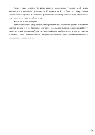 26
Следует также помнить, что сроки развития прямостояния у разных детей сильно
варьируются в возрастном диапазоне от 10 месяцев до 1,5 и более лет. Искусственное
ускорение этого процесса, беспокойство родителей (законных представителей) и неадекватные
требования могут нанести ребенку вред.
В области мелкой моторики
Взрослый насыщает среду предметами изразнообразных материалов (дерева, пластмассы,
материи, шерсти и т. п.) различной величины и формы, ощупывание которых способствует
развитию мелкой моторики ребенка, учитывая требования по обеспечению безопасности жизни
и здоровья детей. Развитию мелкой моторики способствует также экспериментирование с
карандашами, мелками и т. п..
 