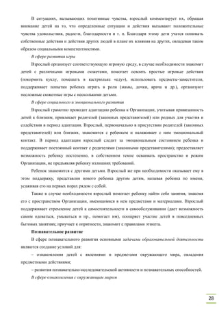28
В ситуациях, вызывающих позитивные чувства, взрослый комментирует их, обращая
внимание детей на то, что определенные ситуации и действия вызывают положительные
чувства удовольствия, радости, благодарности и т. п. Благодаря этому дети учатся понимать
собственные действия и действия других людей в плане их влияния на других, овладевая таким
образом социальными компетентностями.
В сфере развития игры
Взрослый организует соответствующую игровую среду, в случае необходимости знакомит
детей с различными игровыми сюжетами, помогает освоить простые игровые действия
(покормить куклу, помешать в кастрюльке «еду»), использовать предметы-заместители,
поддерживает попытки ребенка играть в роли (мамы, дочки, врача и др.), организуют
несложные сюжетные игры с несколькими детьми.
В сфере социального и эмоционального развития
Взрослый грамотно проводит адаптацию ребенка к Организации, учитывая привязанность
детей к близким, привлекает родителей (законных представителей) или родных для участия и
содействия в период адаптации. Взрослый, первоначально в присутствии родителей (законных
представителей) или близких, знакомится с ребенком и налаживает с ним эмоциональный
контакт. В период адаптации взрослый следит за эмоциональным состоянием ребенка и
поддерживает постоянный контакт с родителями (законными представителями); предоставляет
возможность ребенку постепенно, в собственном темпе осваивать пространство и режим
Организации, не предъявляя ребенку излишних требований.
Ребенок знакомится с другими детьми. Взрослый же при необходимости оказывает ему в
этом поддержку, представляя нового ребенка другим детям, называя ребенка по имени,
усаживая его на первых порах рядом с собой.
Также в случае необходимости взрослый помогает ребенку найти себе занятия, знакомя
его с пространством Организации, имеющимися в нем предметами и материалами. Взрослый
поддерживает стремление детей к самостоятельности в самообслуживании (дает возможность
самим одеваться, умываться и пр., помогает им), поощряет участие детей в повседневных
бытовых занятиях; приучает к опрятности, знакомит с правилами этикета.
Познавательное развитие
В сфере познавательного развития основными задачами образовательной деятельности
являются создание условий для:
– ознакомления детей с явлениями и предметами окружающего мира, овладения
предметными действиями;
– развития познавательно-исследовательской активности и познавательных способностей.
В сфере ознакомления с окружающим миром
 