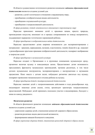 30
В области художественно-эстетического развития основными задачами образовательной
деятельности являются создание условий для:
– развития у детей эстетического отношения к окружающему миру;
– приобщения к изобразительным видам деятельности;
– приобщения к музыкальной культуре;
– приобщения к театрализованной деятельности.
В сфере развития у детей эстетического отношения к окружающему миру
Взрослые привлекают внимание детей к красивым вещам, красоте природы,
произведениям искусства, вовлекают их в процесс сопереживания по поводу воспринятого,
поддерживают выражение эстетических переживаний ребенка.
В сфере приобщения к изобразительным видам деятельности
Взрослые предоставляют детям широкие возможности для экспериментирования с
материалами – красками, карандашами, мелками, пластилином, глиной, бумагой и др.; знакомят
с разнообразными простыми приемами изобразительной деятельности; поощряют воображение
и творчество детей.
В сфере приобщения к музыкальной культуре
Взрослые создают в Организации и в групповых помещениях музыкальную среду,
органично включая музыку в повседневную жизнь. Предоставляют детям возможность
прослушивать фрагменты музыкальных произведений, звучание различных, в том числе
детских музыкальных инструментов, экспериментировать с инструментами и звучащими
предметами. Поют вместе с детьми песни, побуждают ритмично двигаться под музыку;
поощряют проявления эмоционального отклика ребенка на музыку.
В сфере приобщения детей к театрализованной деятельности
Взрослые знакомят детей с театрализованными действиями в ходе разнообразных игр,
инсценируют знакомые детям сказки, стихи, организуют просмотры театрализованных
представлений. Побуждают детей принимать посильное участие в инсценировках, беседуют с
ними по поводу увиденного.
Физическое развитие
В области физического развития основными задачами образовательной деятельности
являются создание условий для:
– укрепления здоровья детей, становления ценностей здорового образа жизни;
– развития различных видов двигательной активности;
– формирования навыков безопасного поведения.
В сфере укрепления здоровья детей, становления ценностей здорового образа жизни
 