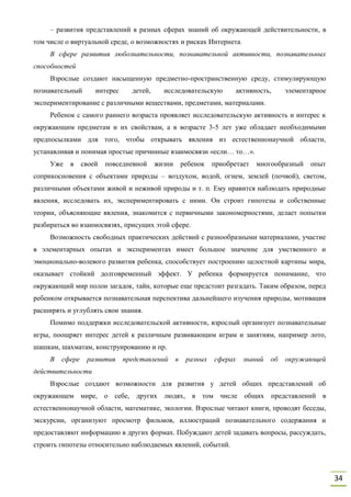 34
– развития представлений в разных сферах знаний об окружающей действительности, в
том числе о виртуальной среде, о возможностях и рисках Интернета.
В сфере развития любознательности, познавательной активности, познавательных
способностей
Взрослые создают насыщенную предметно-пространственную среду, стимулирующую
познавательный интерес детей, исследовательскую активность, элементарное
экспериментирование с различными веществами, предметами, материалами.
Ребенок с самого раннего возраста проявляет исследовательскую активность и интерес к
окружающим предметам и их свойствам, а в возрасте 3-5 лет уже обладает необходимыми
предпосылками для того, чтобы открывать явления из естественнонаучной области,
устанавливая и понимая простые причинные взаимосвязи «если… то…».
Уже в своей повседневной жизни ребенок приобретает многообразный опыт
соприкосновения с объектами природы – воздухом, водой, огнем, землей (почвой), светом,
различными объектами живой и неживой природы и т. п. Ему нравится наблюдать природные
явления, исследовать их, экспериментировать с ними. Он строит гипотезы и собственные
теории, объясняющие явления, знакомится с первичными закономерностями, делает попытки
разбираться во взаимосвязях, присущих этой сфере.
Возможность свободных практических действий с разнообразными материалами, участие
в элементарных опытах и экспериментах имеет большое значение для умственного и
эмоционально-волевого развития ребенка, способствует построению целостной картины мира,
оказывает стойкий долговременный эффект. У ребенка формируется понимание, что
окружающий мир полон загадок, тайн, которые еще предстоит разгадать. Таким образом, перед
ребенком открывается познавательная перспектива дальнейшего изучения природы, мотивация
расширять и углублять свои знания.
Помимо поддержки исследовательской активности, взрослый организует познавательные
игры, поощряет интерес детей к различным развивающим играм и занятиям, например лото,
шашкам, шахматам, конструированию и пр.
В сфере развития представлений в разных сферах знаний об окружающей
действительности
Взрослые создают возможности для развития у детей общих представлений об
окружающем мире, о себе, других людях, в том числе общих представлений в
естественнонаучной области, математике, экологии. Взрослые читают книги, проводят беседы,
экскурсии, организуют просмотр фильмов, иллюстраций познавательного содержания и
предоставляют информацию в других формах. Побуждают детей задавать вопросы, рассуждать,
строить гипотезы относительно наблюдаемых явлений, событий.
 