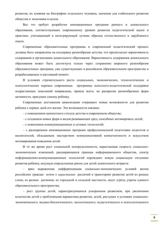 4
развития, их влияния на биографию отдельного человека, значения для стабильного развития
общества и экономики в целом.
Все это требует разработки инновационных программ раннего и дошкольного
образования, соответствующих современному уровню развития педагогической науки и
практики, учитывающей и интегрирующей лучшие образцы отечественного и зарубежного
опыта.
Современные образовательные программы и современный педагогический процесс
должны быть направлены на поддержку разнообразия детства, что предполагает вариативность
содержания и организации дошкольного образования. Вариативность содержания дошкольного
образования может быть достигнута только через сохранение широкого разнообразия
образовательных программ, уже существующих в российском образовательном пространстве и
разрабатываемых в настоящий момент.
В условиях стремительного роста социальных, экономических, технологических и
психологических перемен современные программы психолого-педагогической поддержки
подрастающих поколений направлены, прежде всего, на раскрытие разнообразных форм
активности, присущих самому ребенку.
Современные достижения цивилизации открывают новые возможности для развития
ребенка с первых дней его жизни. Эти возможности связаны:
– с повышением ценностного статуса детства в современном обществе;
– с созданием новых форм и видов развивающих сред, способных мотивировать детей;
– с появлением коммуникационных и сетевых технологий;
– с расширением инновационных программ профессиональной подготовки педагогов и
воспитателей, обладающих мастерством коммуникативной компетентности и искусством
мотивирования поведения детей.
В то же время рост социальной неопределенности, нарастающая скорость социально-
экономических изменений, расширяющиеся границы информационного общества, спектр
информационно-коммуникационных технологий порождают новую социальную ситуацию
развития ребенка, несущую определенные риски для детей дошкольного возраста:
– ярко выраженная дифференциация социально-экономических условий жизни
российских граждан ведет к нарастанию различий в траекториях развития детей из разных
слоев, из разных регионов, из городской и сельской местности, несет угрозу утраты единого
образовательного пространства;
– рост группы детей, характеризующихся ускоренным развитием, при увеличении
количества детей с проблемными вариантами развития, детей, растущих в условиях социально-
экономического, медико-биологического, экологического, педагогического и психологического
 