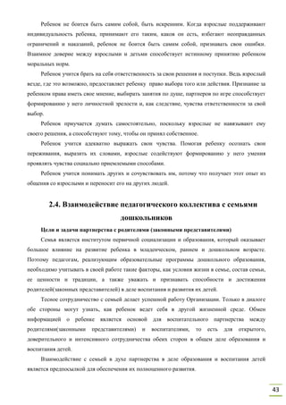 43
Ребенок не боится быть самим собой, быть искренним. Когда взрослые поддерживают
индивидуальность ребенка, принимают его таким, каков он есть, избегают неоправданных
ограничений и наказаний, ребенок не боится быть самим собой, признавать свои ошибки.
Взаимное доверие между взрослыми и детьми способствует истинному принятию ребенком
моральных норм.
Ребенок учится брать на себя ответственность за свои решения и поступки. Ведь взрослый
везде, где это возможно, предоставляет ребенку право выбора того или действия. Признание за
ребенком права иметь свое мнение, выбирать занятия по душе, партнеров по игре способствует
формированию у него личностной зрелости и, как следствие, чувства ответственности за свой
выбор.
Ребенок приучается думать самостоятельно, поскольку взрослые не навязывают ему
своего решения, а способствуют тому, чтобы он принял собственное.
Ребенок учится адекватно выражать свои чувства. Помогая ребенку осознать свои
переживания, выразить их словами, взрослые содействуют формированию у него умения
проявлять чувства социально приемлемыми способами.
Ребенок учится понимать других и сочувствовать им, потому что получает этот опыт из
общения со взрослыми и переносит его на других людей.
2.4. Взаимодействие педагогического коллектива с семьями
дошкольников
Цели и задачи партнерства с родителями (законными представителями)
Семья является институтом первичной социализации и образования, который оказывает
большое влияние на развитие ребенка в младенческом, раннем и дошкольном возрасте.
Поэтому педагогам, реализующим образовательные программы дошкольного образования,
необходимо учитывать в своей работе такие факторы, как условия жизни в семье, состав семьи,
ее ценности и традиции, а также уважать и признавать способности и достижения
родителей(законных представителей) в деле воспитания и развития их детей.
Тесное сотрудничество с семьей делает успешной работу Организации. Только в диалоге
обе стороны могут узнать, как ребенок ведет себя в другой жизненной среде. Обмен
информацией о ребенке является основой для воспитательного партнерства между
родителями(законными представителями) и воспитателями, то есть для открытого,
доверительного и интенсивного сотрудничества обеих сторон в общем деле образования и
воспитания детей.
Взаимодействие с семьей в духе партнерства в деле образования и воспитания детей
является предпосылкой для обеспечения их полноценного развития.
 