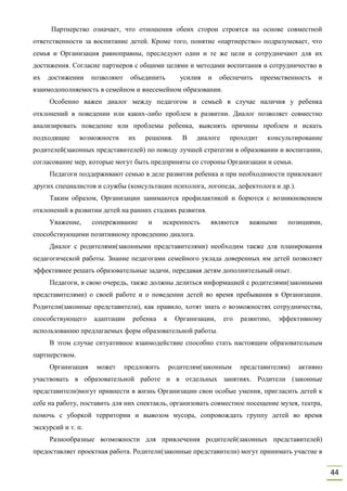 44
Партнерство означает, что отношения обеих сторон строятся на основе совместной
ответственности за воспитание детей. Кроме того, понятие «партнерство» подразумевает, что
семья и Организация равноправны, преследуют одни и те же цели и сотрудничают для их
достижения. Согласие партнеров с общими целями и методами воспитания и сотрудничество в
их достижении позволяют объединить усилия и обеспечить преемственность и
взаимодополняемость в семейном и внесемейном образовании.
Особенно важен диалог между педагогом и семьей в случае наличия у ребенка
отклонений в поведении или каких-либо проблем в развитии. Диалог позволяет совместно
анализировать поведение или проблемы ребенка, выяснять причины проблем и искать
подходящие возможности их решения. В диалоге проходит консультирование
родителей(законных представителей) по поводу лучшей стратегии в образовании и воспитании,
согласование мер, которые могут быть предприняты со стороны Организации и семьи.
Педагоги поддерживают семью в деле развития ребенка и при необходимости привлекают
других специалистов и службы (консультации психолога, логопеда, дефектолога и др.).
Таким образом, Организации занимаются профилактикой и борются с возникновением
отклонений в развитии детей на ранних стадиях развития.
Уважение, сопереживание и искренность являются важными позициями,
способствующими позитивному проведению диалога.
Диалог с родителями(законными представителями) необходим также для планирования
педагогической работы. Знание педагогами семейного уклада доверенных им детей позволяет
эффективнее решать образовательные задачи, передавая детям дополнительный опыт.
Педагоги, в свою очередь, также должны делиться информацией с родителями(законными
представителями) о своей работе и о поведении детей во время пребывания в Организации.
Родители(законные представители), как правило, хотят знать о возможностях сотрудничества,
способствующего адаптации ребенка к Организации, его развитию, эффективному
использованию предлагаемых форм образовательной работы.
В этом случае ситуативное взаимодействие способно стать настоящим образовательным
партнерством.
Организация может предложить родителям(законным представителям) активно
участвовать в образовательной работе и в отдельных занятиях. Родители (законные
представители)могут привнести в жизнь Организации свои особые умения, пригласить детей к
себе на работу, поставить для них спектакль, организовать совместное посещение музея, театра,
помочь с уборкой территории и вывозом мусора, сопровождать группу детей во время
экскурсий и т. п.
Разнообразные возможности для привлечения родителей(законных представителей)
предоставляет проектная работа. Родители(законные представители) могут принимать участие в
 