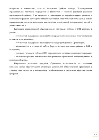 47
материалы и технические средства, содержание работы тьютора. Адаптированная
образовательная программа обсуждается и реализуется с участием родителей (законных
представителей) ребенка. В ее структуру, в зависимости от психофизического развития и
возможностей ребенка, структуры и тяжести недостатков, интегрируются необходимые модули
коррекционных программ, комплексов методических рекомендаций по проведению занятий с
детьми с ОВЗ и т. д.
Реализация адаптированной образовательной программы ребенка с ОВЗ строится с
учетом:
– особенностей и содержания взаимодействия с родителями (законными представителями)
на каждом этапе включения;
– особенностей и содержания взаимодействия между сотрудниками Организации;
– вариативности и технологий выбора форм и методов подготовки ребенка с ОВЗ к
включению;
– критериев готовности ребенка с ОВЗ к продвижению по этапам инклюзивного процесса;
– организации условий для максимального развития и эффективной адаптации ребенка в
инклюзивной группе.
Координация реализации программ образования осуществляется на заседаниях
психолого-медико-педагогического консилиума дошкольной образовательной организации с
участием всех педагогов и специалистов, задействованных в реализации образовательных
программ.
 