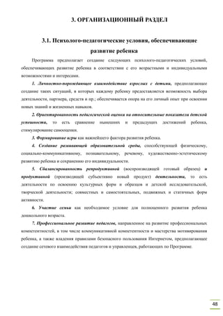 48
3. ОРГАНИЗАЦИОННЫЙ РАЗДЕЛ
3.1. Психолого-педагогические условия, обеспечивающие
развитие ребенка
Программа предполагает создание следующих психолого-педагогических условий,
обеспечивающих развитие ребенка в соответствии с его возрастными и индивидуальными
возможностями и интересами.
1. Личностно-порождающее взаимодействие взрослых с детьми, предполагающее
создание таких ситуаций, в которых каждому ребенку предоставляется возможность выбора
деятельности, партнера, средств и пр.; обеспечивается опора на его личный опыт при освоении
новых знаний и жизненных навыков.
2. Ориентированность педагогической оценки на относительные показатели детской
успешности, то есть сравнение нынешних и предыдущих достижений ребенка,
стимулирование самооценки.
3. Формирование игры как важнейшего фактора развития ребенка.
4. Создание развивающей образовательной среды, способствующей физическому,
социально-коммуникативному, познавательному, речевому, художественно-эстетическому
развитию ребенка и сохранению его индивидуальности.
5. Сбалансированность репродуктивной (воспроизводящей готовый образец) и
продуктивной (производящей субъективно новый продукт) деятельности, то есть
деятельности по освоению культурных форм и образцов и детской исследовательской,
творческой деятельности; совместных и самостоятельных, подвижных и статичных форм
активности.
6. Участие семьи как необходимое условие для полноценного развития ребенка
дошкольного возраста.
7. Профессиональное развитие педагогов, направленное на развитие профессиональных
компетентностей, в том числе коммуникативной компетентности и мастерства мотивирования
ребенка, а также владения правилами безопасного пользования Интернетом, предполагающее
создание сетевого взаимодействия педагогов и управленцев, работающих по Программе.
 
