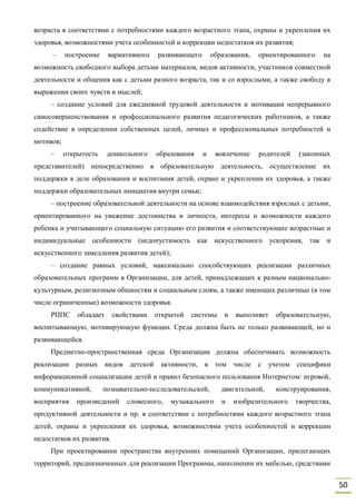 50
возраста в соответствии с потребностями каждого возрастного этапа, охраны и укрепления их
здоровья, возможностями учета особенностей и коррекции недостатков их развития;
– построение вариативного развивающего образования, ориентированного на
возможность свободного выбора детьми материалов, видов активности, участников совместной
деятельности и общения как с детьми разного возраста, так и со взрослыми, а также свободу в
выражении своих чувств и мыслей;
– создание условий для ежедневной трудовой деятельности и мотивации непрерывного
самосовершенствования и профессионального развития педагогических работников, а также
содействие в определении собственных целей, личных и профессиональных потребностей и
мотивов;
– открытость дошкольного образования и вовлечение родителей (законных
представителей) непосредственно в образовательную деятельность, осуществление их
поддержки в деле образования и воспитания детей, охране и укреплении их здоровья, а также
поддержки образовательных инициатив внутри семьи;
– построение образовательной деятельности на основе взаимодействия взрослых с детьми,
ориентированного на уважение достоинства и личности, интересы и возможности каждого
ребенка и учитывающего социальную ситуацию его развития и соответствующие возрастные и
индивидуальные особенности (недопустимость как искусственного ускорения, так и
искусственного замедления развития детей);
– создание равных условий, максимально способствующих реализации различных
образовательных программ в Организации, для детей, принадлежащих к разным национально-
культурным, религиозным общностям и социальным слоям, а также имеющих различные (в том
числе ограниченные) возможности здоровья.
РППС обладает свойствами открытой системы и выполняет образовательную,
воспитывающую, мотивирующую функции. Среда должна быть не только развивающей, но и
развивающейся.
Предметно-пространственная среда Организации должна обеспечивать возможность
реализации разных видов детской активности, в том числе с учетом специфики
информационной социализации детей и правил безопасного пользования Интернетом: игровой,
коммуникативной, познавательно-исследовательской, двигательной, конструирования,
восприятия произведений словесного, музыкального и изобразительного творчества,
продуктивной деятельности и пр. в соответствии с потребностями каждого возрастного этапа
детей, охраны и укрепления их здоровья, возможностями учета особенностей и коррекции
недостатков их развития.
При проектировании пространства внутренних помещений Организации, прилегающих
территорий, предназначенных для реализации Программы, наполнении их мебелью, средствами
 